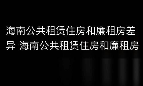 海南公共租赁住房和廉租房差异 海南公共租赁住房和廉租房差异分析