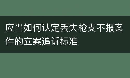 应当如何认定丢失枪支不报案件的立案追诉标准