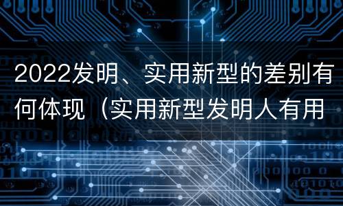 2022发明、实用新型的差别有何体现（实用新型发明人有用吗）