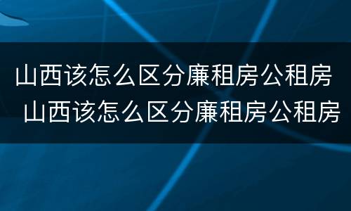 山西该怎么区分廉租房公租房 山西该怎么区分廉租房公租房呢