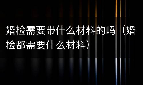 婚检需要带什么材料的吗（婚检都需要什么材料）