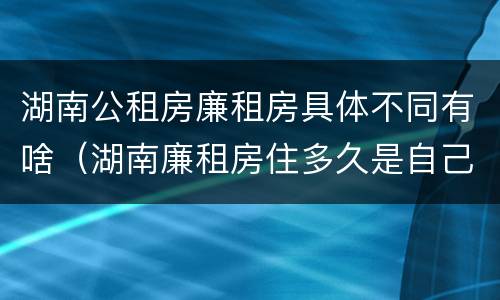 湖南公租房廉租房具体不同有啥（湖南廉租房住多久是自己的）
