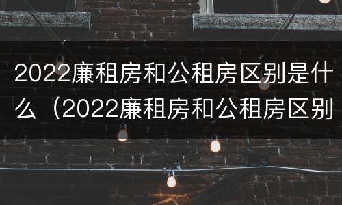 2022廉租房和公租房区别是什么（2022廉租房和公租房区别是什么意思）