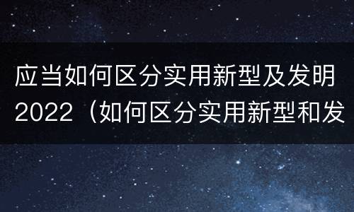 应当如何区分实用新型及发明2022（如何区分实用新型和发明专利）