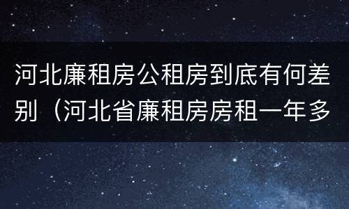 河北廉租房公租房到底有何差别（河北省廉租房房租一年多少钱）