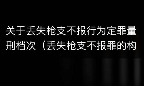关于丢失枪支不报行为定罪量刑档次（丢失枪支不报罪的构成要件）