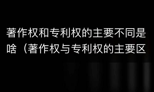 著作权和专利权的主要不同是啥（著作权与专利权的主要区别是什么?）