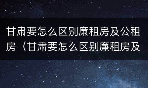 甘肃要怎么区别廉租房及公租房（甘肃要怎么区别廉租房及公租房呢）