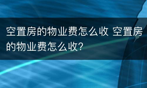 空置房的物业费怎么收 空置房的物业费怎么收?