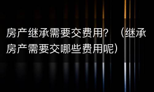 房产继承需要交费用？（继承房产需要交哪些费用呢）