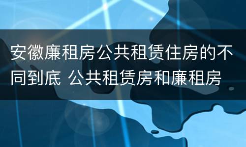 安徽廉租房公共租赁住房的不同到底 公共租赁房和廉租房