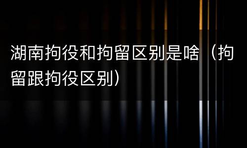 湖南拘役和拘留区别是啥（拘留跟拘役区别）