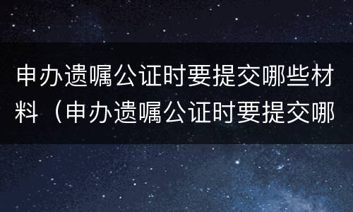 申办遗嘱公证时要提交哪些材料（申办遗嘱公证时要提交哪些材料和手续）