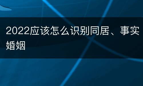 2022应该怎么识别同居、事实婚姻