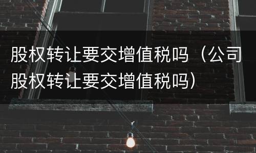股权转让要交增值税吗（公司股权转让要交增值税吗）