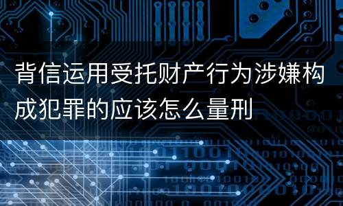 背信运用受托财产行为涉嫌构成犯罪的应该怎么量刑