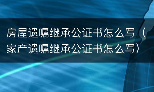 房屋遗嘱继承公证书怎么写（家产遗嘱继承公证书怎么写）