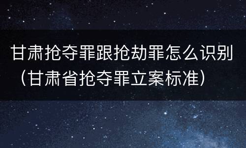 甘肃抢夺罪跟抢劫罪怎么识别（甘肃省抢夺罪立案标准）