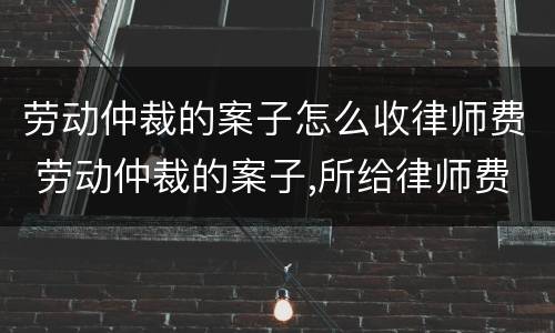 劳动仲裁的案子怎么收律师费 劳动仲裁的案子,所给律师费应该是多少?