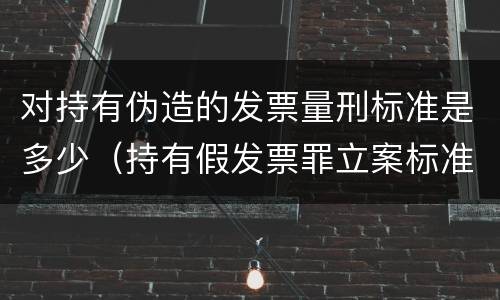 对持有伪造的发票量刑标准是多少（持有假发票罪立案标准）