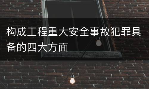 构成工程重大安全事故犯罪具备的四大方面