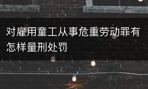 对雇用童工从事危重劳动罪有怎样量刑处罚