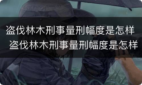 盗伐林木刑事量刑幅度是怎样 盗伐林木刑事量刑幅度是怎样计算的