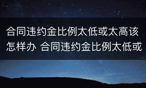合同违约金比例太低或太高该怎样办 合同违约金比例太低或太高该怎样办理