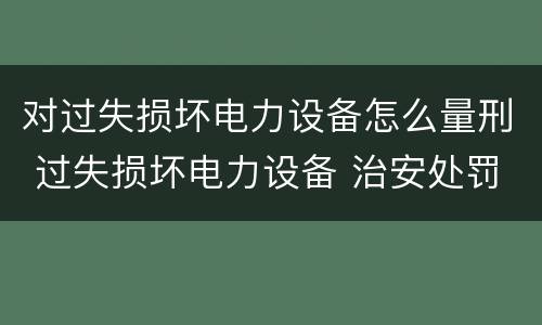 对过失损坏电力设备怎么量刑 过失损坏电力设备 治安处罚