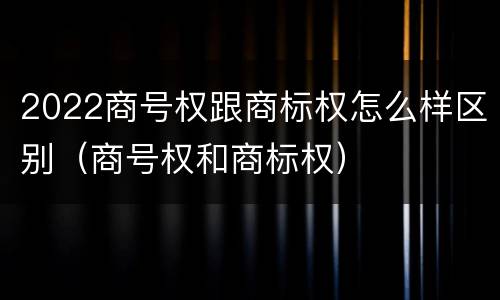 2022商号权跟商标权怎么样区别（商号权和商标权）