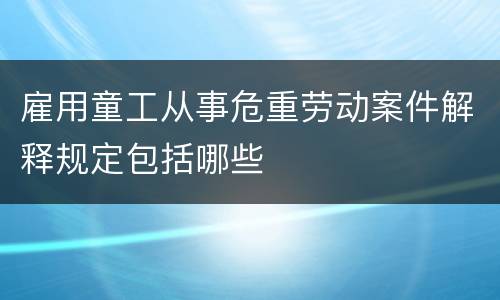 雇用童工从事危重劳动案件解释规定包括哪些