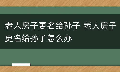 老人房子更名给孙子 老人房子更名给孙子怎么办