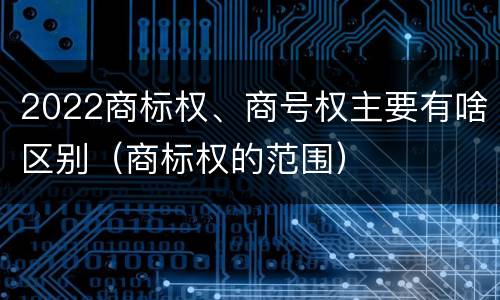2022商标权、商号权主要有啥区别（商标权的范围）
