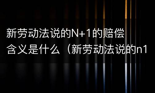 新劳动法说的N+1的赔偿含义是什么（新劳动法说的n1的赔偿是什么意思?-芝士回答）