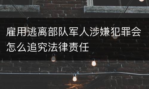 雇用逃离部队军人涉嫌犯罪会怎么追究法律责任