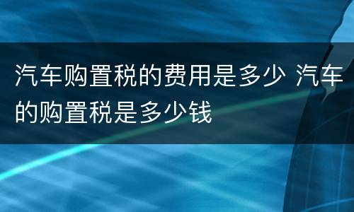 汽车购置税的费用是多少 汽车的购置税是多少钱