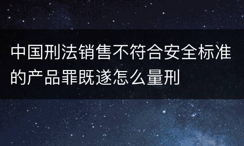 中国刑法销售不符合安全标准的产品罪既遂怎么量刑