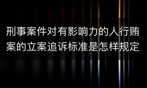刑事案件对有影响力的人行贿案的立案追诉标准是怎样规定