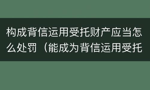 构成背信运用受托财产应当怎么处罚（能成为背信运用受托财产罪主体）