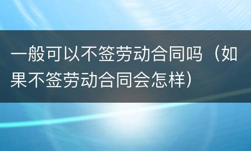一般可以不签劳动合同吗(如果不签劳动合同会怎样)