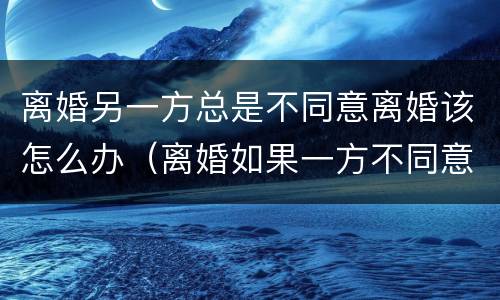 离婚另一方总是不同意离婚该怎么办（离婚如果一方不同意该怎么办）