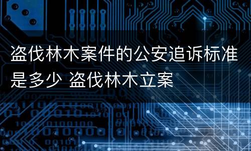 盗伐林木案件的公安追诉标准是多少 盗伐林木立案