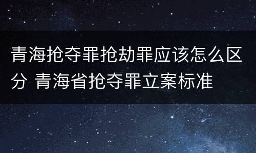 青海抢夺罪抢劫罪应该怎么区分 青海省抢夺罪立案标准
