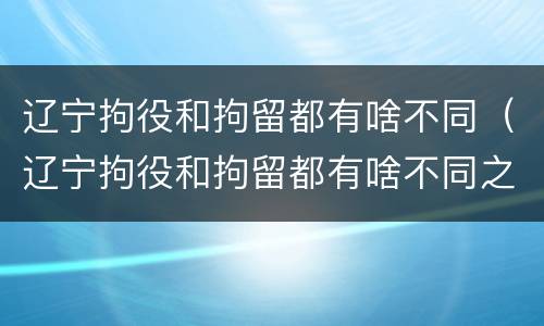 辽宁拘役和拘留都有啥不同（辽宁拘役和拘留都有啥不同之处）
