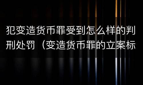 犯变造货币罪受到怎么样的判刑处罚（变造货币罪的立案标准）
