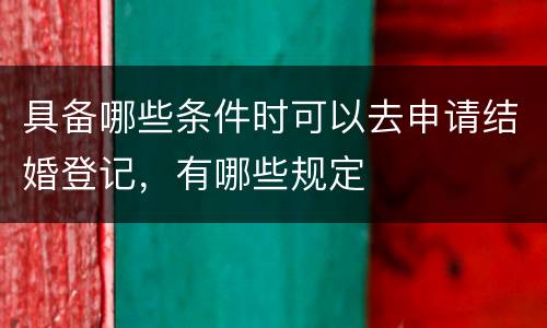 具备哪些条件时可以去申请结婚登记，有哪些规定