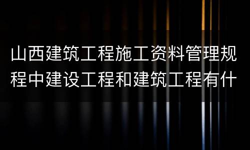山西建筑工程施工资料管理规程中建设工程和建筑工程有什么区别