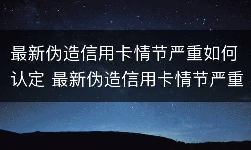 最新伪造信用卡情节严重如何认定 最新伪造信用卡情节严重如何认定的