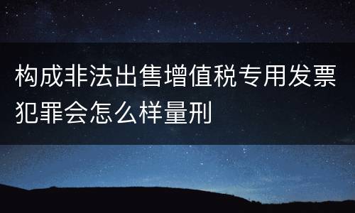 构成非法出售增值税专用发票犯罪会怎么样量刑