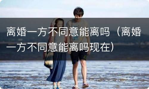 离婚一方不同意能离吗（离婚一方不同意能离吗现在）
